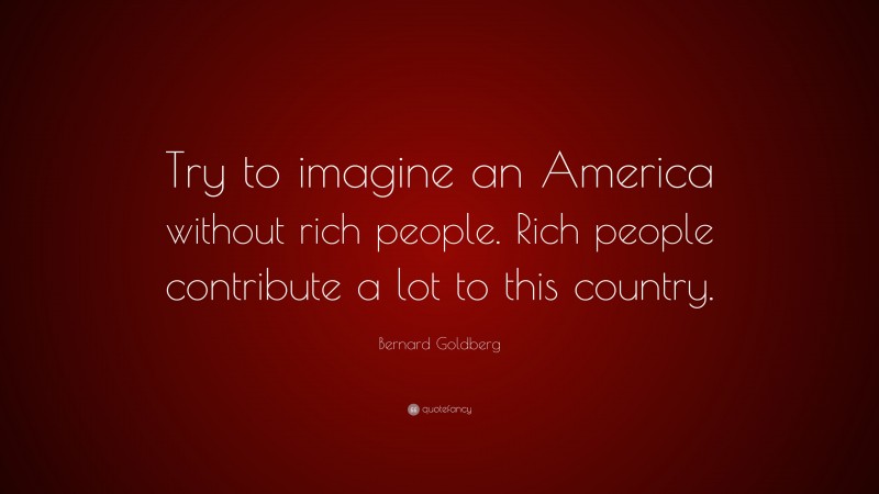 Bernard Goldberg Quote: “Try to imagine an America without rich people. Rich people contribute a lot to this country.”