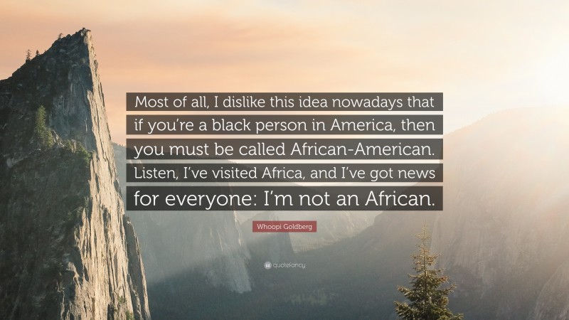 Whoopi Goldberg Quote: “Most of all, I dislike this idea nowadays that if you’re a black person in America, then you must be called African-American. Listen, I’ve visited Africa, and I’ve got news for everyone: I’m not an African.”