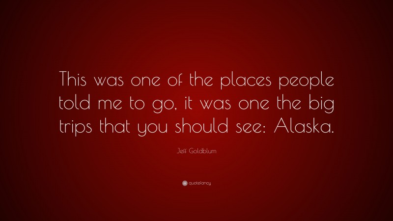 Jeff Goldblum Quote: “This was one of the places people told me to go, it was one the big trips that you should see: Alaska.”