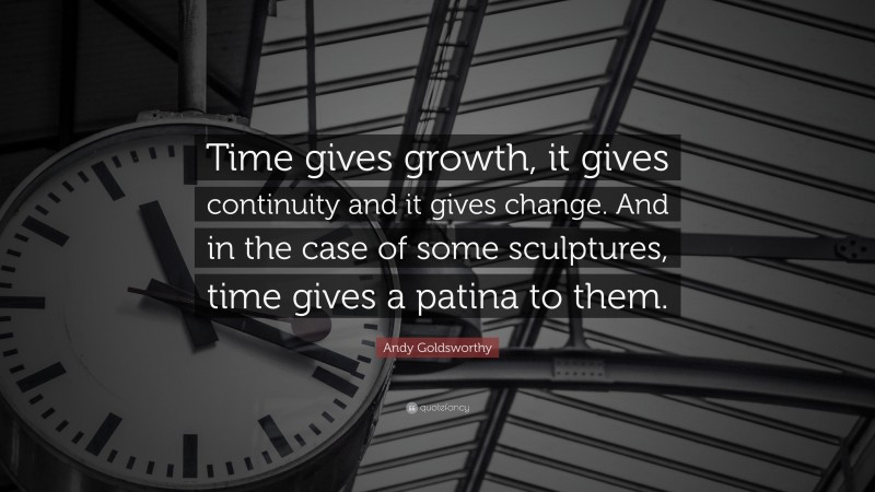 Andy Goldsworthy Quote: “Time gives growth, it gives continuity and it gives change. And in the case of some sculptures, time gives a patina to them.”