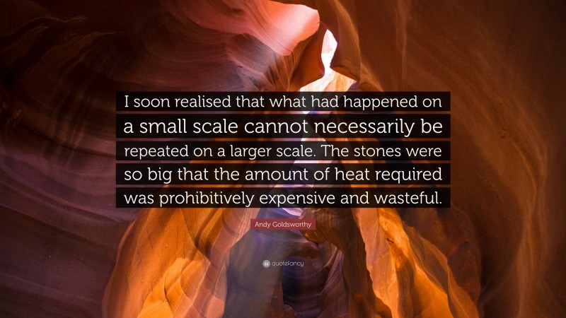 Andy Goldsworthy Quote: “I soon realised that what had happened on a small scale cannot necessarily be repeated on a larger scale. The stones were so big that the amount of heat required was prohibitively expensive and wasteful.”