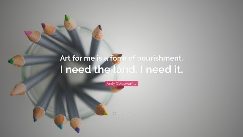 Andy Goldsworthy Quote: “Art for me is a form of nourishment. I need the land. I need it.”