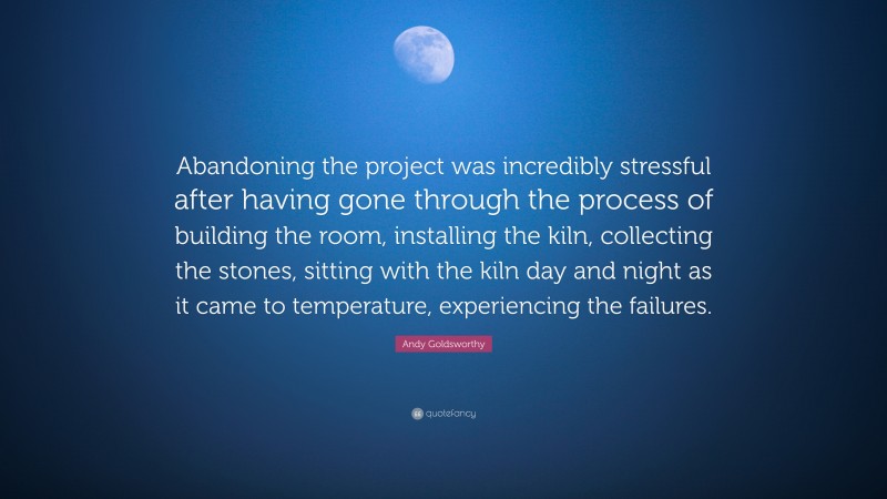 Andy Goldsworthy Quote: “Abandoning the project was incredibly stressful after having gone through the process of building the room, installing the kiln, collecting the stones, sitting with the kiln day and night as it came to temperature, experiencing the failures.”