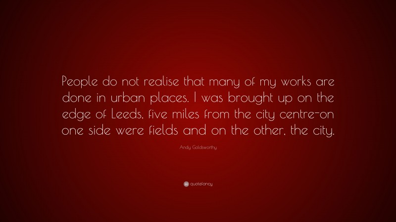 Andy Goldsworthy Quote: “People do not realise that many of my works are done in urban places. I was brought up on the edge of Leeds, five miles from the city centre-on one side were fields and on the other, the city.”