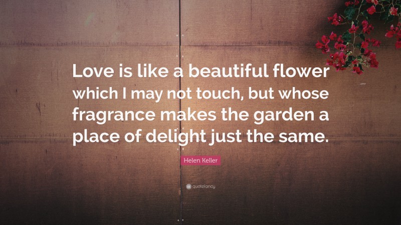 Helen Keller Quote: “Love is like a beautiful flower which I may not touch, but whose fragrance makes the garden a place of delight just the same.”