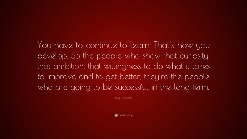 Roger Goodell Quote: “You have to continue to learn. That’s how you develop. So the people who show that curiosity, that ambition, that willingness to do what it takes to improve and to get better, they’re the people who are going to be successful in the long term.”