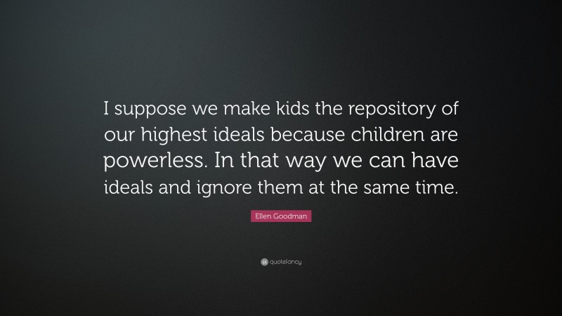 Ellen Goodman Quote: “I suppose we make kids the repository of our highest ideals because children are powerless. In that way we can have ideals and ignore them at the same time.”