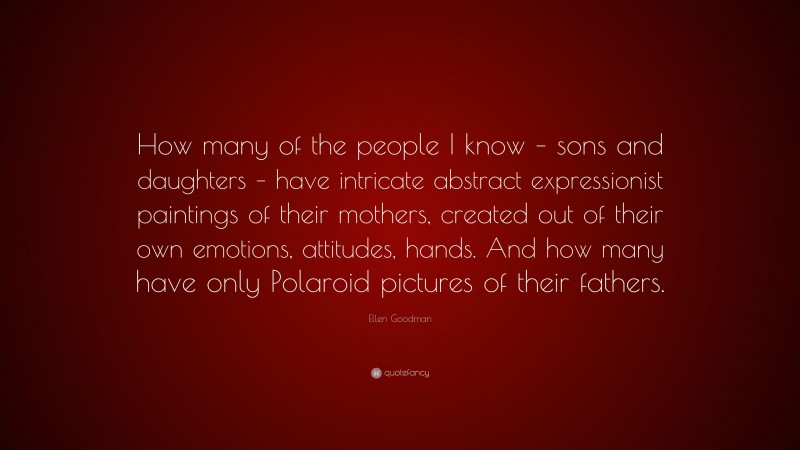 Ellen Goodman Quote: “How many of the people I know – sons and daughters – have intricate abstract expressionist paintings of their mothers, created out of their own emotions, attitudes, hands. And how many have only Polaroid pictures of their fathers.”