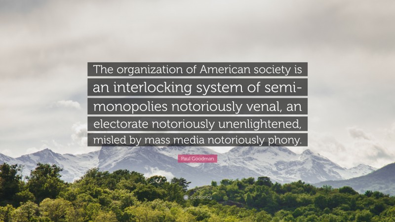 Paul Goodman Quote: “The organization of American society is an interlocking system of semi-monopolies notoriously venal, an electorate notoriously unenlightened, misled by mass media notoriously phony.”