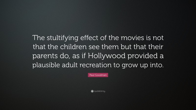 Paul Goodman Quote: “The stultifying effect of the movies is not that the children see them but that their parents do, as if Hollywood provided a plausible adult recreation to grow up into.”