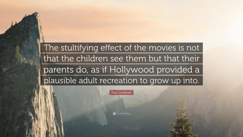 Paul Goodman Quote: “The stultifying effect of the movies is not that the children see them but that their parents do, as if Hollywood provided a plausible adult recreation to grow up into.”