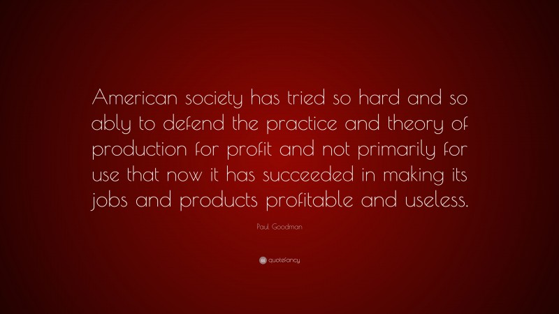 Paul Goodman Quote: “American society has tried so hard and so ably to defend the practice and theory of production for profit and not primarily for use that now it has succeeded in making its jobs and products profitable and useless.”
