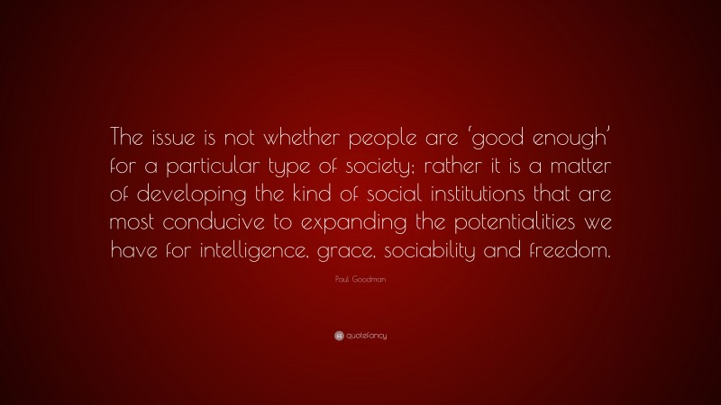 Paul Goodman Quote: “The issue is not whether people are ‘good enough’ for a particular type of society; rather it is a matter of developing the kind of social institutions that are most conducive to expanding the potentialities we have for intelligence, grace, sociability and freedom.”