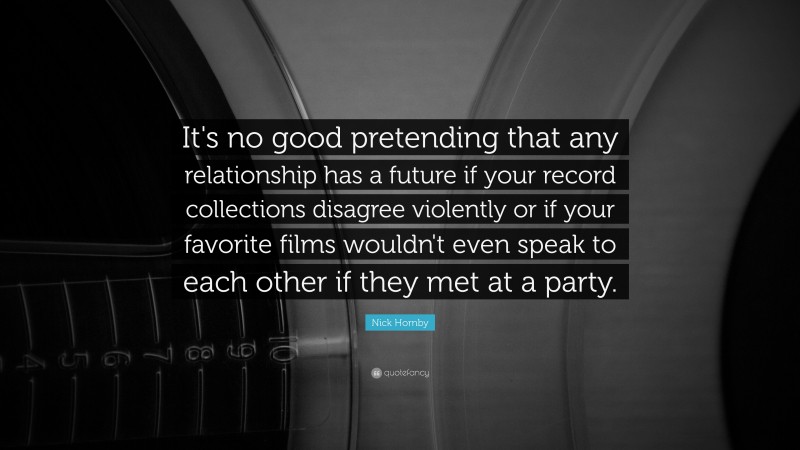 Nick Hornby Quote: “It's no good pretending that any relationship has a future if your record collections disagree violently or if your favorite films wouldn't even speak to each other if they met at a party.”