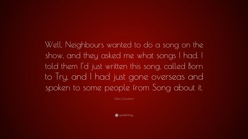 Delta Goodrem Quote: “Well, Neighbours wanted to do a song on the show, and they asked me what songs I had. I told them I’d just written this song, called Born to Try, and I had just gone overseas and spoken to some people from Song about it.”