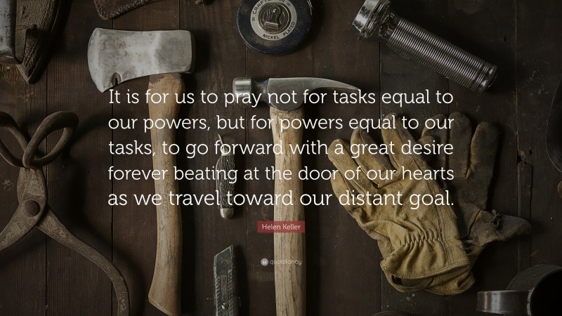 Helen Keller Quote: “It is for us to pray not for tasks equal to our powers, but for powers equal to our tasks, to go forward with a great desire forever beating at the door of our hearts as we travel toward our distant goal.”