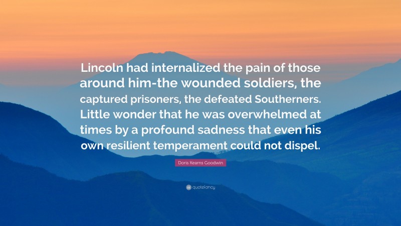 Doris Kearns Goodwin Quote: “Lincoln had internalized the pain of those around him-the wounded soldiers, the captured prisoners, the defeated Southerners. Little wonder that he was overwhelmed at times by a profound sadness that even his own resilient temperament could not dispel.”