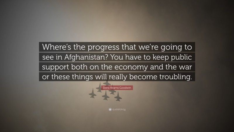 Doris Kearns Goodwin Quote: “Where’s the progress that we’re going to see in Afghanistan? You have to keep public support both on the economy and the war or these things will really become troubling.”