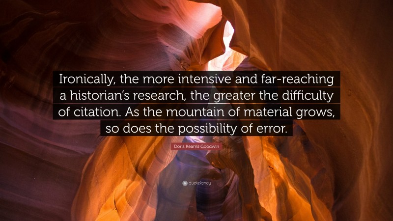 Doris Kearns Goodwin Quote: “Ironically, the more intensive and far-reaching a historian’s research, the greater the difficulty of citation. As the mountain of material grows, so does the possibility of error.”