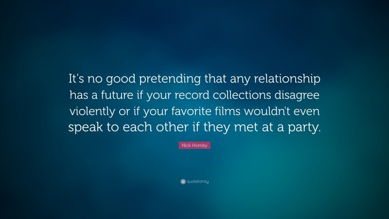 Nick Hornby Quote: “It's no good pretending that any relationship has a future if your record collections disagree violently or if your favorite films wouldn't even speak to each other if they met at a party.”