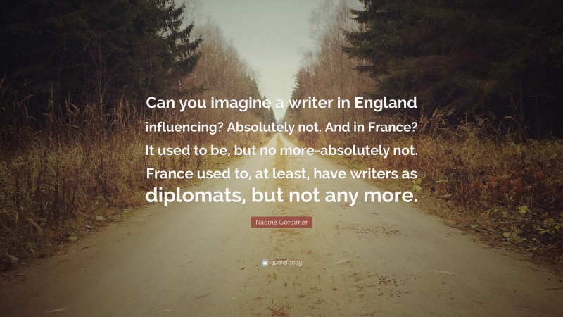 Nadine Gordimer Quote: “Can you imagine a writer in England influencing? Absolutely not. And in France? It used to be, but no more-absolutely not. France used to, at least, have writers as diplomats, but not any more.”