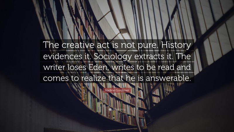 Nadine Gordimer Quote: “The creative act is not pure. History evidences it. Sociology extracts it. The writer loses Eden, writes to be read and comes to realize that he is answerable.”