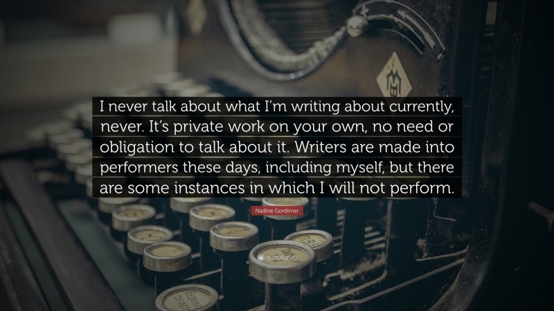 Nadine Gordimer Quote: “I never talk about what I’m writing about currently, never. It’s private work on your own, no need or obligation to talk about it. Writers are made into performers these days, including myself, but there are some instances in which I will not perform.”