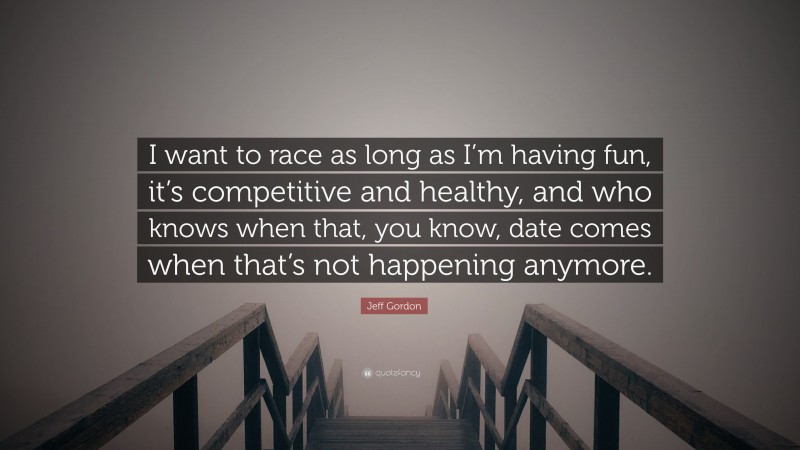 Jeff Gordon Quote: “I want to race as long as I’m having fun, it’s competitive and healthy, and who knows when that, you know, date comes when that’s not happening anymore.”