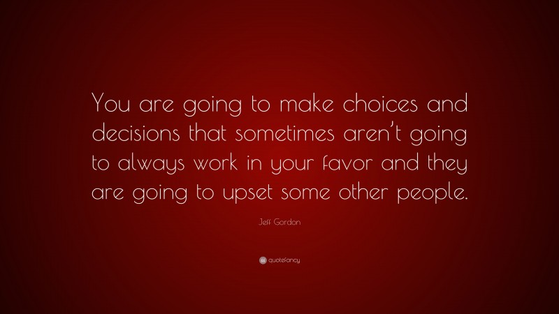 Jeff Gordon Quote: “You are going to make choices and decisions that sometimes aren’t going to always work in your favor and they are going to upset some other people.”