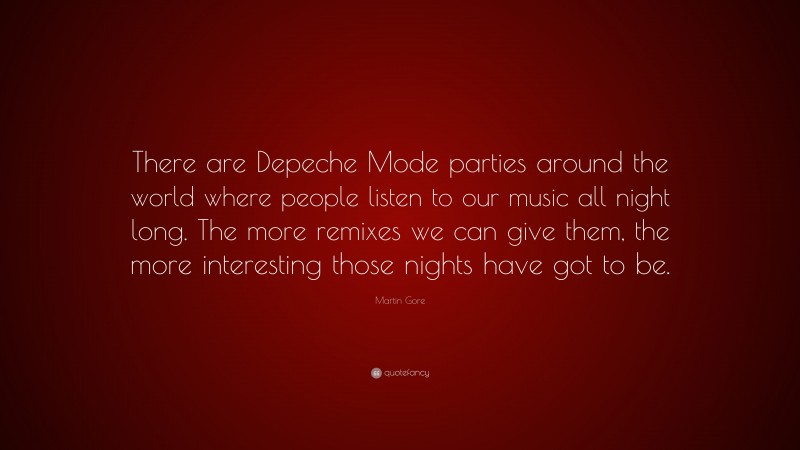 Martin Gore Quote: “There are Depeche Mode parties around the world where people listen to our music all night long. The more remixes we can give them, the more interesting those nights have got to be.”