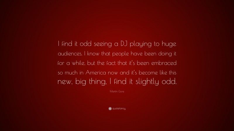 Martin Gore Quote: “I find it odd seeing a DJ playing to huge audiences. I know that people have been doing it for a while, but the fact that it’s been embraced so much in America now and it’s become like this new, big thing, I find it slightly odd.”