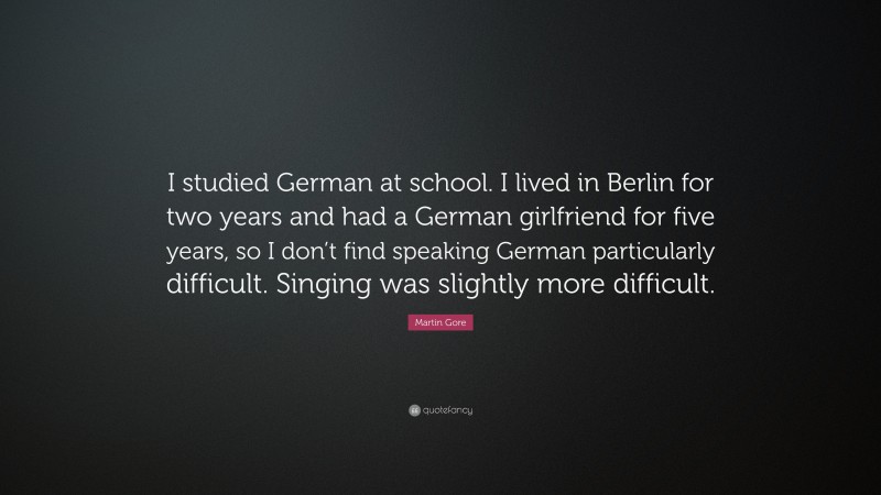 Martin Gore Quote: “I studied German at school. I lived in Berlin for two years and had a German girlfriend for five years, so I don’t find speaking German particularly difficult. Singing was slightly more difficult.”