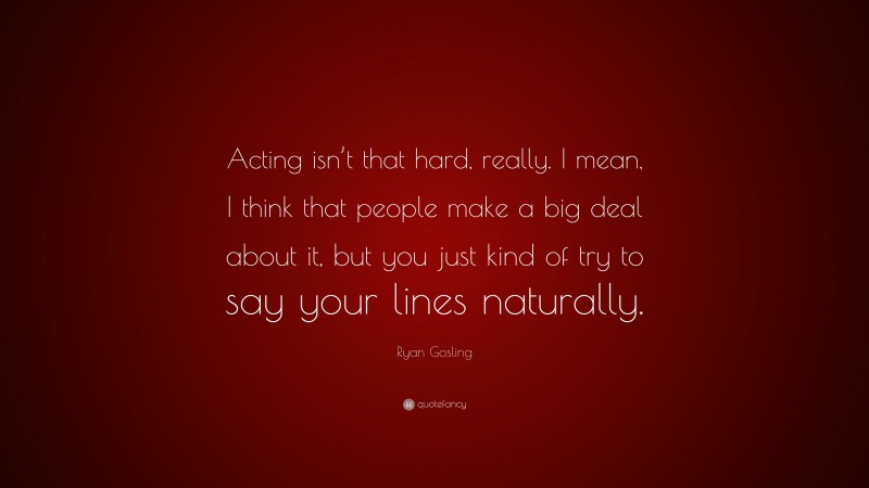 Ryan Gosling Quote: “Acting isn’t that hard, really. I mean, I think that people make a big deal about it, but you just kind of try to say your lines naturally.”