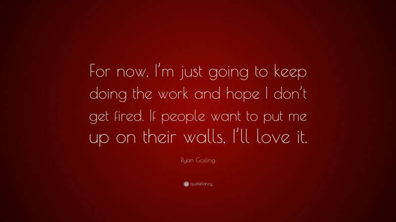 Ryan Gosling Quote: “For now, I’m just going to keep doing the work and hope I don’t get fired. If people want to put me up on their walls, I’ll love it.”