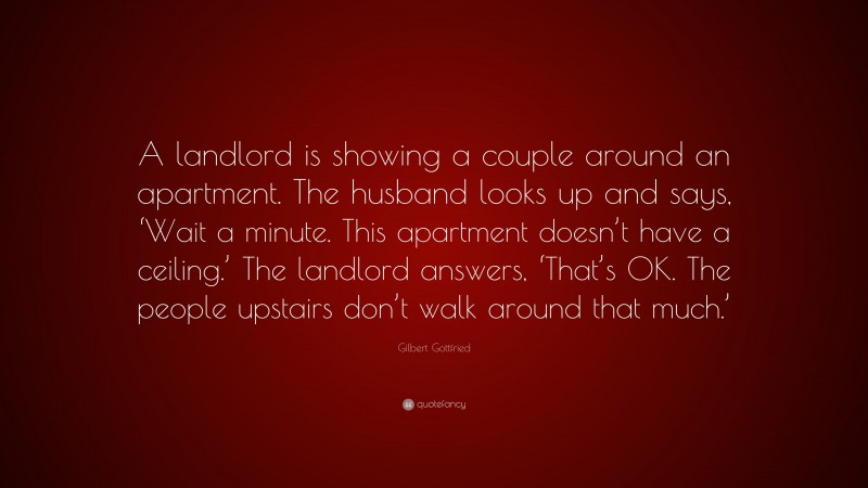 Gilbert Gottfried Quote: “A landlord is showing a couple around an apartment. The husband looks up and says, ‘Wait a minute. This apartment doesn’t have a ceiling.’ The landlord answers, ‘That’s OK. The people upstairs don’t walk around that much.’”