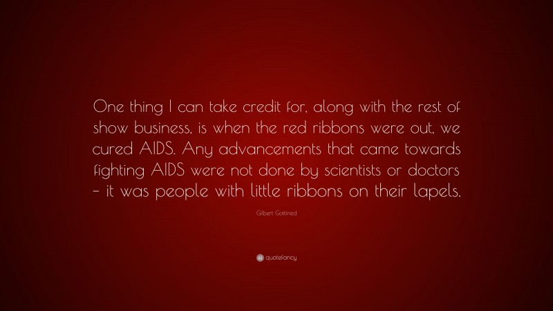 Gilbert Gottfried Quote: “One thing I can take credit for, along with the rest of show business, is when the red ribbons were out, we cured AIDS. Any advancements that came towards fighting AIDS were not done by scientists or doctors – it was people with little ribbons on their lapels.”