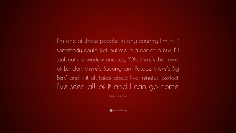 Gilbert Gottfried Quote: “I’m one of those people, in any country I’m in, if somebody could just put me in a car or a bus, I’ll look out the window and say, ‘OK, there’s the Tower of London, there’s Buckingham Palace, there’s Big Ben,’ and if it all takes about five minutes, perfect. I’ve seen all of it and I can go home.”