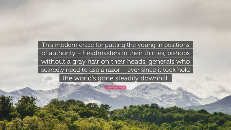 Elizabeth Goudge Quote: “This modern craze for putting the young in positions of authority – headmasters in their thirties, bishops without a gray hair on their heads, generals who scarcely need to use a razor – ever since it took hold the world’s gone steadily downhill.”