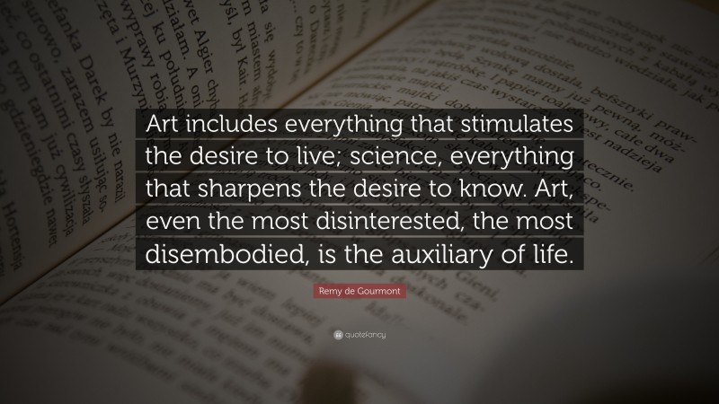 Remy de Gourmont Quote: “Art includes everything that stimulates the desire to live; science, everything that sharpens the desire to know. Art, even the most disinterested, the most disembodied, is the auxiliary of life.”