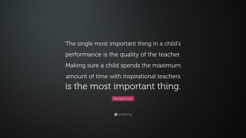 Michael Gove Quote: “The single most important thing in a child’s performance is the quality of the teacher. Making sure a child spends the maximum amount of time with inspirational teachers is the most important thing.”