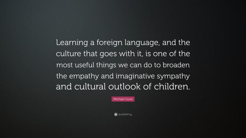 Michael Gove Quote: “Learning a foreign language, and the culture that goes with it, is one of the most useful things we can do to broaden the empathy and imaginative sympathy and cultural outlook of children.”
