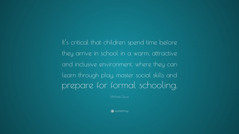 Michael Gove Quote: “It’s critical that children spend time before they arrive in school in a warm, attractive and inclusive environment, where they can learn through play, master social skills and prepare for formal schooling.”