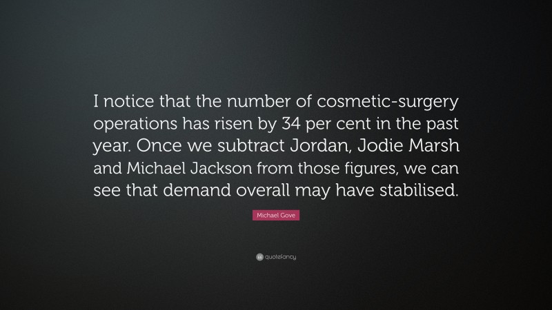 Michael Gove Quote: “I notice that the number of cosmetic-surgery operations has risen by 34 per cent in the past year. Once we subtract Jordan, Jodie Marsh and Michael Jackson from those figures, we can see that demand overall may have stabilised.”