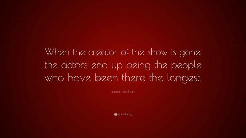 Lauren Graham Quote: “When the creator of the show is gone, the actors end up being the people who have been there the longest.”