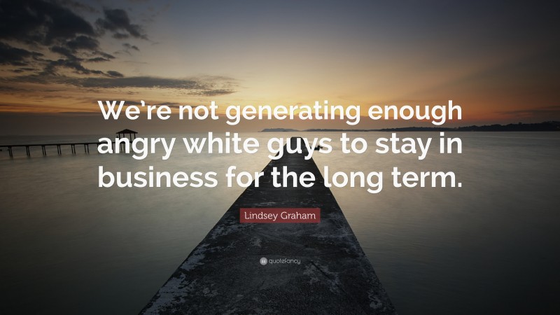 Lindsey Graham Quote: “We’re not generating enough angry white guys to stay in business for the long term.”