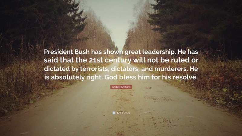 Lindsey Graham Quote: “President Bush has shown great leadership. He has said that the 21st century will not be ruled or dictated by terrorists, dictators, and murderers. He is absolutely right. God bless him for his resolve.”