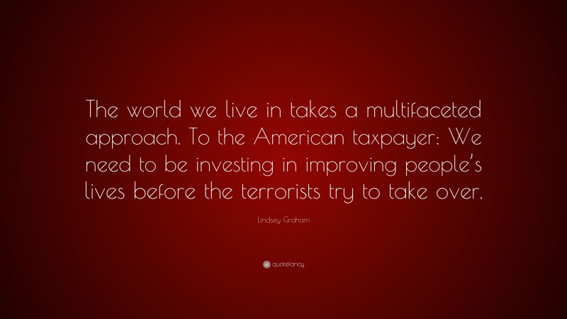 Lindsey Graham Quote: “The world we live in takes a multifaceted approach. To the American taxpayer: We need to be investing in improving people’s lives before the terrorists try to take over.”