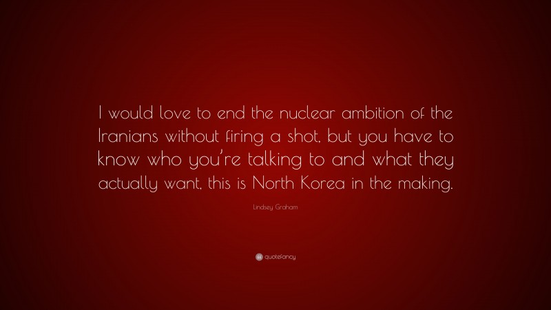 Lindsey Graham Quote: “I would love to end the nuclear ambition of the Iranians without firing a shot, but you have to know who you’re talking to and what they actually want, this is North Korea in the making.”