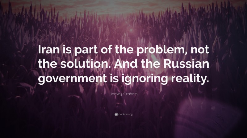 Lindsey Graham Quote: “Iran is part of the problem, not the solution. And the Russian government is ignoring reality.”