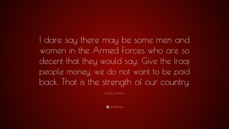 Lindsey Graham Quote: “I dare say there may be some men and women in the Armed Forces who are so decent that they would say: Give the Iraqi people money, we do not want to be paid back. That is the strength of our country.”
